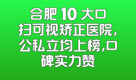 合肥 10 大口扫可视矫正医院，公私立均上榜，口碑实力赞