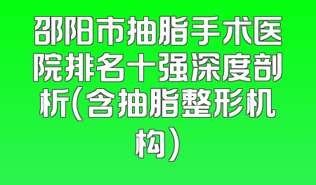 邵阳市抽脂手术医院排名十强深度剖析（含抽脂整形机构）