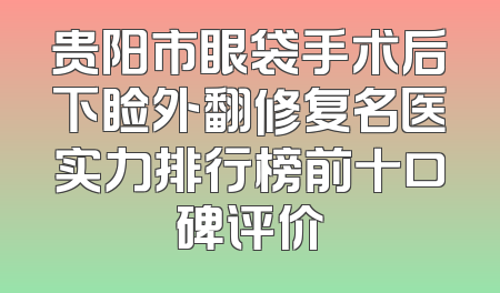 贵阳市眼袋手术后下睑外翻修复名医实力排行榜前十口碑评价