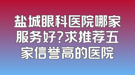 盐城眼科医院哪家服务好？求推荐五家信誉高的医院