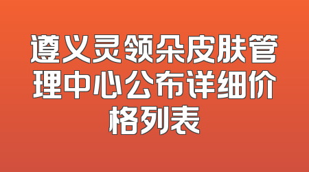 遵义灵领朵皮肤管理中心公布详细价格列表