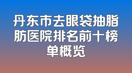 丹东市去眼袋抽脂肪医院排名前十榜单概览