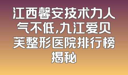 江西馨安技术力人气不低，九江爱贝芙整形医院排行榜揭秘