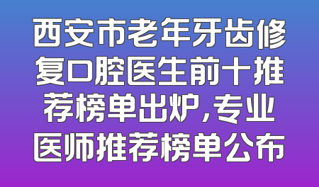 西安市老年牙齿修复口腔医生前十推荐榜单出炉，专业医师推荐榜单公布