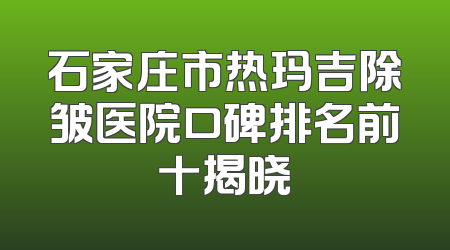 石家庄市热玛吉除皱医院口碑排名前十揭晓