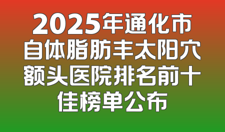 2025年通化市自体脂肪丰太阳穴额头医院排名前十佳榜单公布