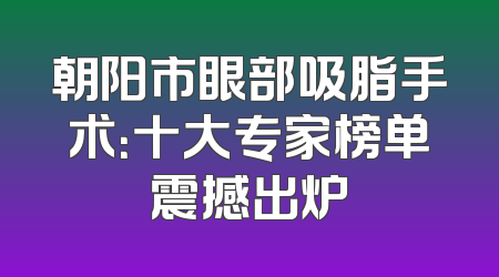 朝阳市眼部吸脂手术：十大专家榜单震撼出炉