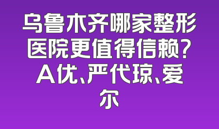 乌鲁木齐哪家整形医院更值得信赖？A优、严代琼、爱尔