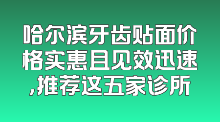 哈尔滨牙齿贴面价格实惠且见效迅速，推荐这五家诊所