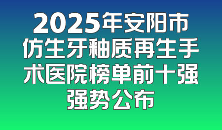 2025年安阳市仿生牙釉质再生手术医院榜单前十强强势公布