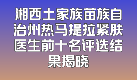 湘西土家族苗族自治州热马提拉紧肤医生前十名评选结果揭晓