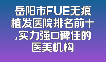 岳阳市FUE无痕植发医院排名前十，实力强口碑佳的医美机构