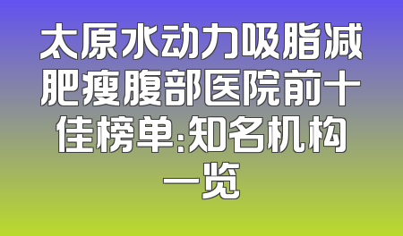 太原水动力吸脂减肥瘦腹部医院前十佳榜单：知名机构一览