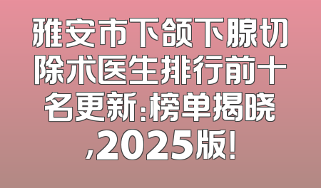 雅安市下颌下腺切除术医生排行前十名更新：榜单揭晓，2025版！