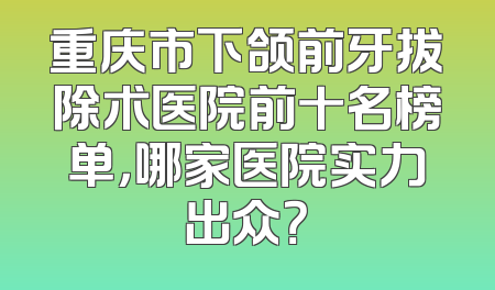 重庆市下颌前牙拔除术医院前十名榜单，哪家医院实力出众？
