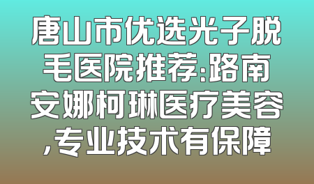 唐山市优选光子脱毛医院推荐：路南安娜柯琳医疗美容，专业技术有保障