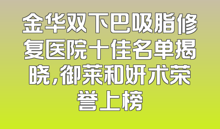 金华双下巴吸脂修复医院十佳名单揭晓，御莱和妍术荣誉上榜