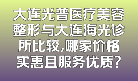 大连光普医疗美容整形与大连海光诊所比较，哪家价格实惠且服务优质？