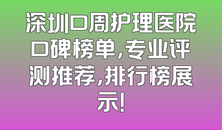 深圳口周护理医院口碑榜单，专业评测推荐，排行榜展示！