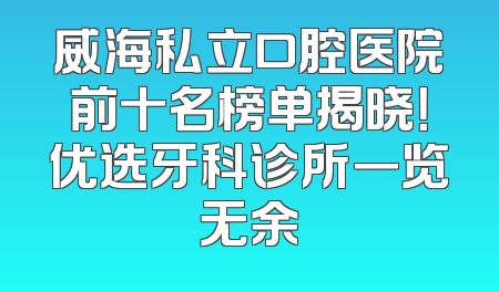 威海私立口腔医院前十名榜单揭晓！优选牙科诊所一览无余