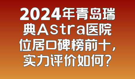 2024年青岛瑞典Astra医院位居口碑榜前十，实力评价如何？