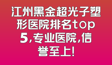 江州黑金超光子塑形医院排名top5，专业医院，信誉至上！