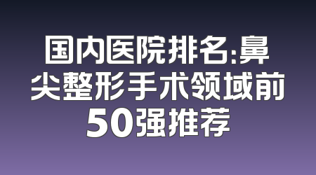 国内医院排名：鼻尖整形手术领域前50强推荐