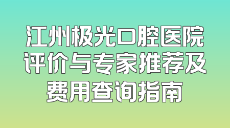 江州极光口腔医院评价与专家推荐及费用查询指南