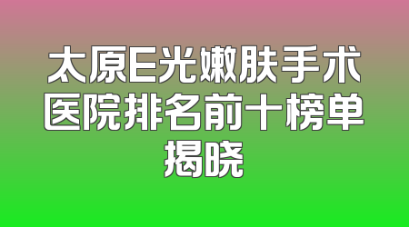 太原E光嫩肤手术医院排名前十榜单揭晓