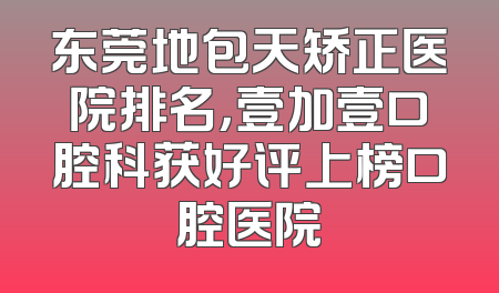 东莞地包天矫正医院排名，壹加壹口腔科获好评上榜口腔医院