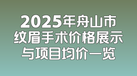 2025年舟山市纹眉手术价格展示与项目均价一览