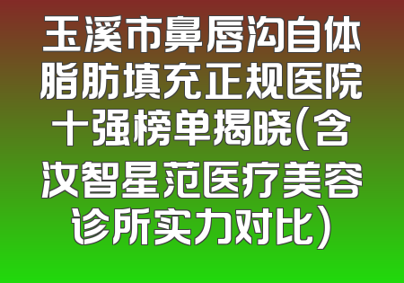 玉溪市鼻唇沟自体脂肪填充正规医院十强榜单揭晓（含汝智星范医疗美容诊所实力对比）