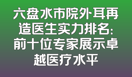 六盘水市院外耳再造医生实力排名：前十位专家展示卓越医疗水平
