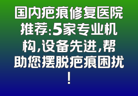 国内疤痕修复医院推荐：5家专业机构，设备先进，帮助您摆脱疤痕困扰！