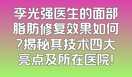 李光强医生的面部脂肪修复效果如何？揭秘其技术四大亮点及所在医院！