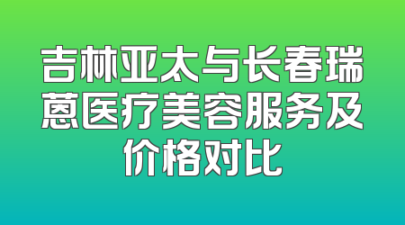 吉林亚太与长春瑞蒽医疗美容服务及价格对比