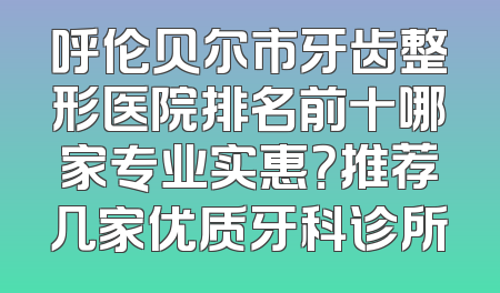 呼伦贝尔市牙齿整形医院排名前十哪家专业实惠？推荐几家优质牙科诊所