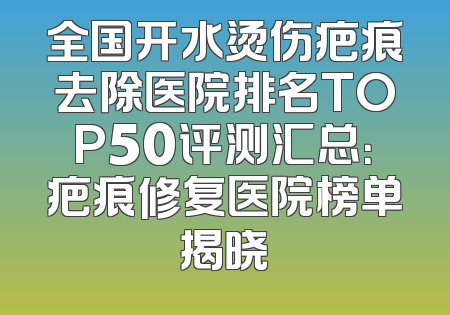 全国开水烫伤疤痕去除医院排名TOP50评测汇总：疤痕修复医院榜单揭晓