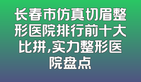 长春市仿真切眉整形医院排行前十大比拼，实力整形医院盘点