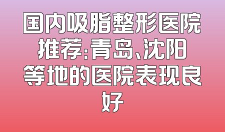 国内吸脂整形医院推荐：青岛、沈阳等地的医院表现良好