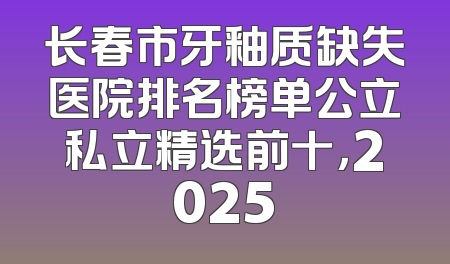 长春市牙釉质缺失医院排名榜单公立私立精选前十，2025