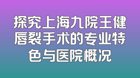探究上海九院王健唇裂手术的专业特色与医院概况