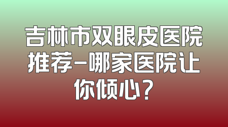 吉林市双眼皮医院推荐-哪家医院让你倾心？