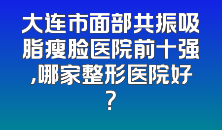 大连市面部共振吸脂瘦脸医院前十强，哪家整形医院好？