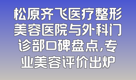 松原齐飞医疗整形美容医院与外科门诊部口碑盘点，专业美容评价出炉