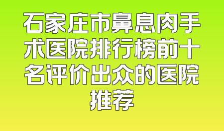 石家庄市鼻息肉手术医院排行榜前十名评价出众的医院推荐
