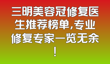 三明美容冠修复医生推荐榜单，专业修复专家一览无余！