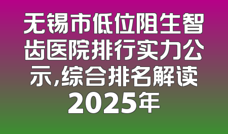无锡市低位阻生智齿医院排行实力公示，综合排名解读2025年