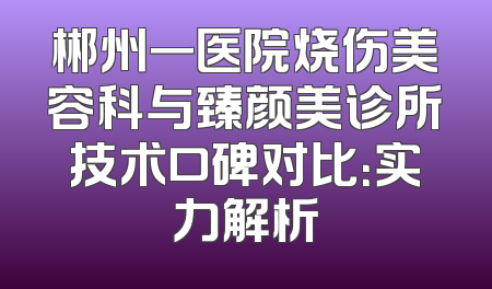 郴州一医院烧伤美容科与臻颜美诊所技术口碑对比：实力解析