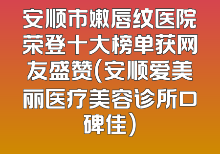 安顺市嫩唇纹医院荣登十大榜单获网友盛赞（安顺爱美丽医疗美容诊所口碑佳）